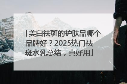 美白祛斑的护肤品哪个品牌好？2025热门祛斑水乳总结，真好用